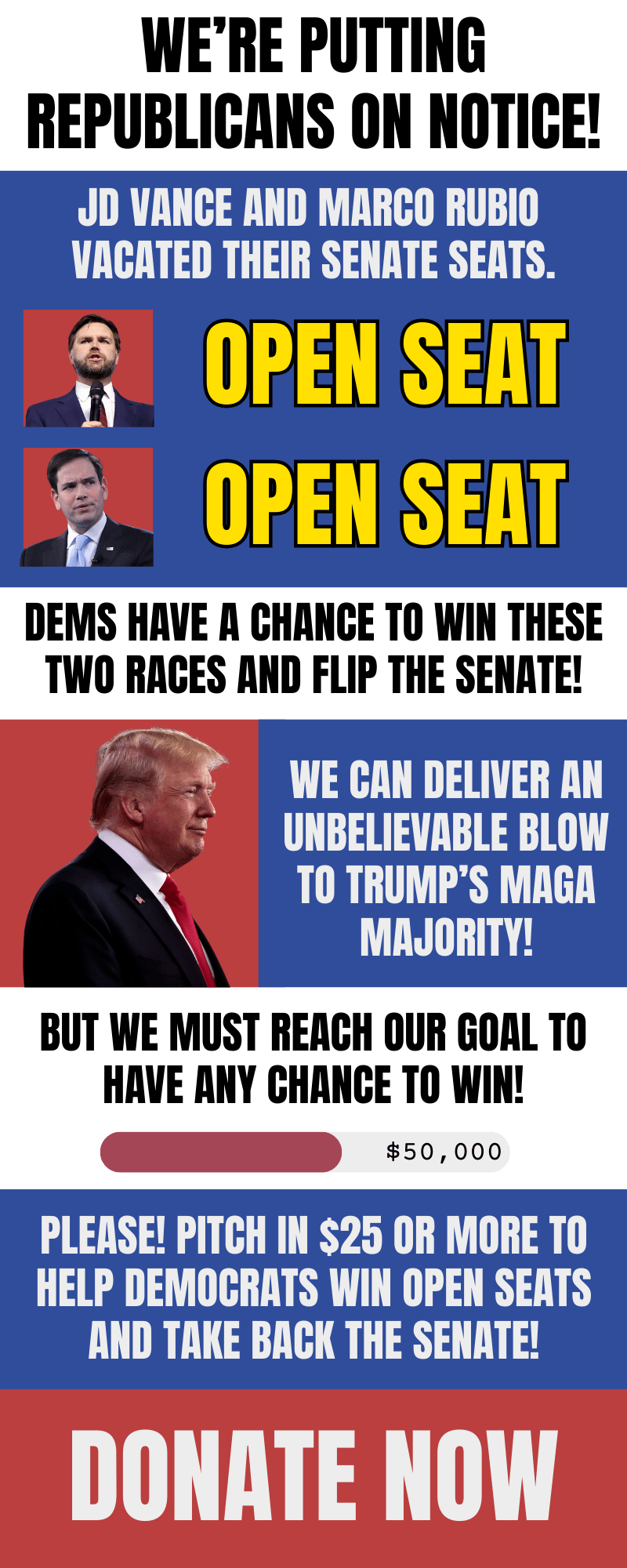 We're putting Republicans on notice. JD Vance And Marco Rubio vacated their senate seats. Dems have a chance to win these two seats and flip the Senate! We can deliver a blow to Trump's MAGA majority! But we must reach our goal to have any chance of winning. $50,000 goal. Please! Pitch in $25 or more to help democrats win open seats and take back the Senate!