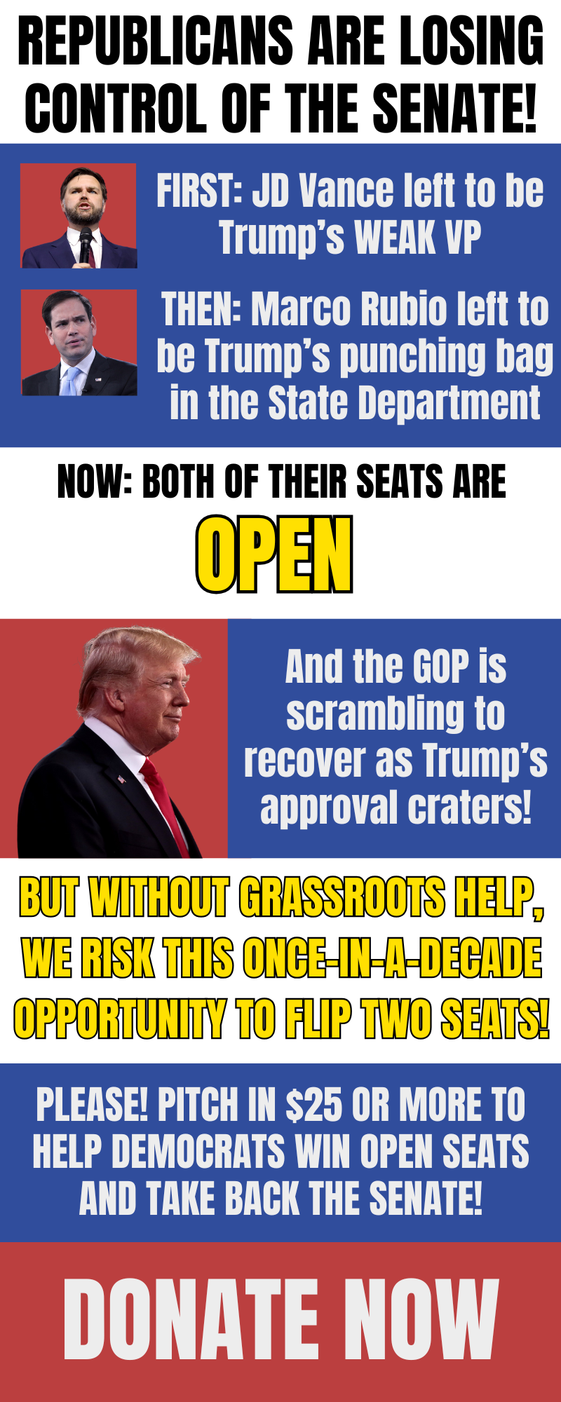 Republicans are losing control of the Senate! First: JD Vance left to become Trump's weak VP. Then: Marco Rubio left to become Trump's punching bag at the State Department. Now: both of their seats are open! And the GOP is scrambling to recover as Trump's approval craters! But without grassroots support, we risk this once in a decade opportunity to flip 2 seats! Will you pitch in $25 or more to help?